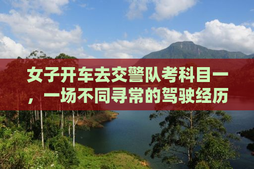 女子开车去交警队考科目一，一场不同寻常的驾驶经历
