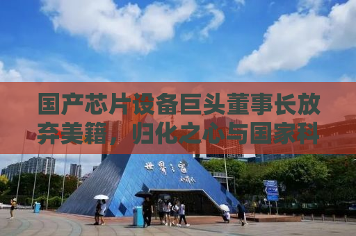 国产芯片设备巨头董事长放弃美籍，归化之心与国家科技自强之路