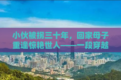 小伙被拐三十年，回家母子重逢惊艳世人——一段穿越时空的亲情故事