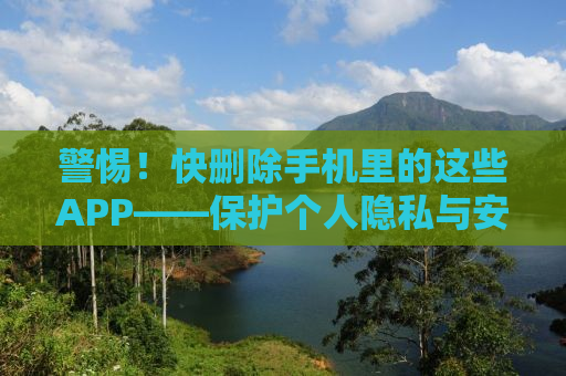 警惕！快删除手机里的这些APP——保护个人隐私与安全的必修课
