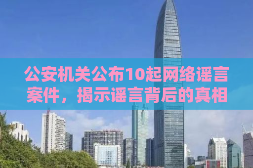公安机关公布10起网络谣言案件，揭示谣言背后的真相与法律责任