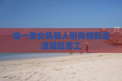 唯一美女机器人刚亮相就遭遇尴尬罢工