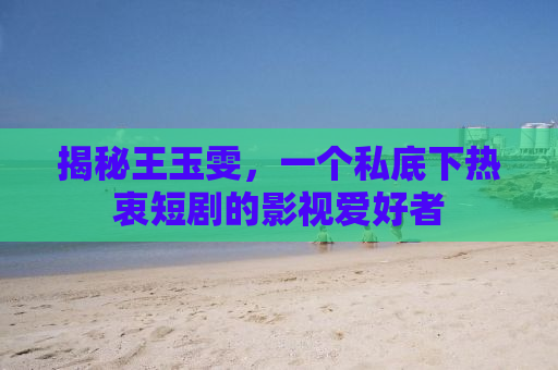 揭秘王玉雯，一个私底下热衷短剧的影视爱好者