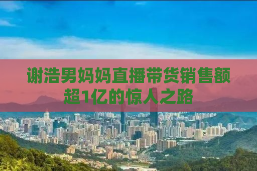 谢浩男妈妈直播带货销售额超1亿的惊人之路