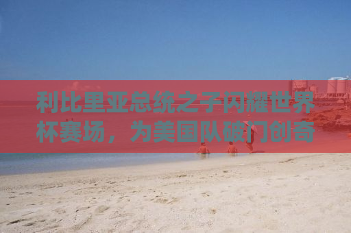 利比里亚总统之子闪耀世界杯赛场，为美国队破门创奇迹