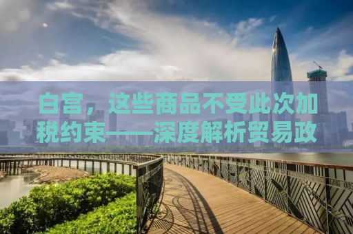 白宫，这些商品不受此次加税约束——深度解析贸易政策与经济影响