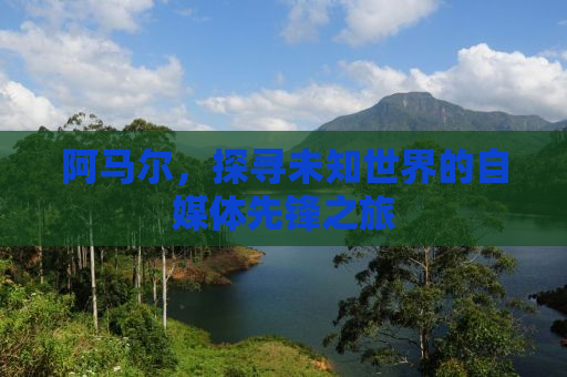 阿马尔，探寻未知世界的自媒体先锋之旅