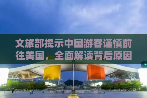 文旅部提示中国游客谨慎前往美国，全面解读背后原因与注意事项